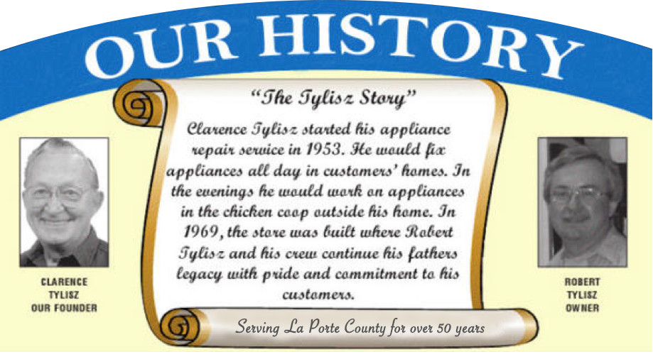 Our History: Clarence Tylisz started his appliance repair service in 1953. He would fix appliances all day in customers' homes. In the evenings he would work on appliances in the chicken coop outside his home. In 1969, the store was built where Robert Tylisz and his crew continue his father's legacy with pride and commitment to his customers. Serving La Porte County for over 50 years